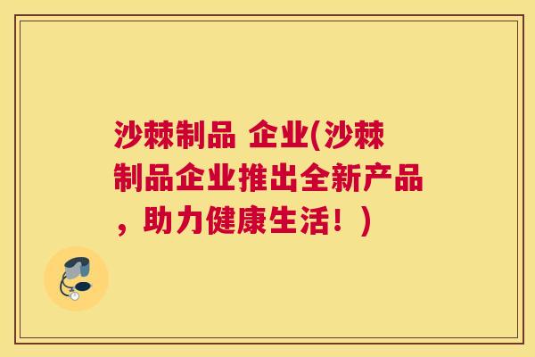沙棘制品 企业(沙棘制品企业推出全新产品，助力健康生活！)