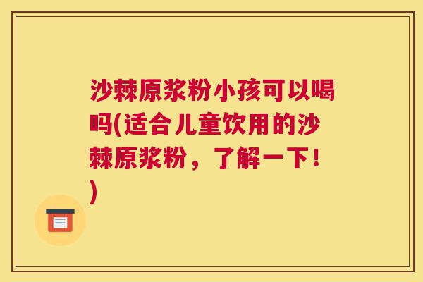 沙棘原浆粉小孩可以喝吗(适合儿童饮用的沙棘原浆粉，了解一下！)
