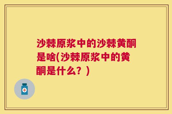 沙棘原浆中的沙棘黄酮是啥(沙棘原浆中的黄酮是什么？)