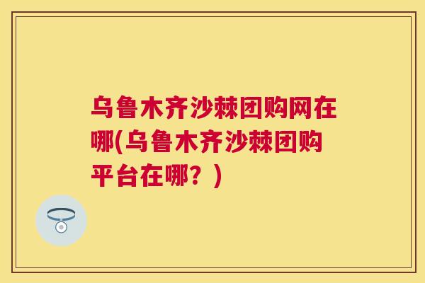 乌鲁木齐沙棘团购网在哪(乌鲁木齐沙棘团购平台在哪？)