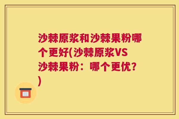 沙棘原浆和沙棘果粉哪个更好(沙棘原浆VS沙棘果粉：哪个更优？)