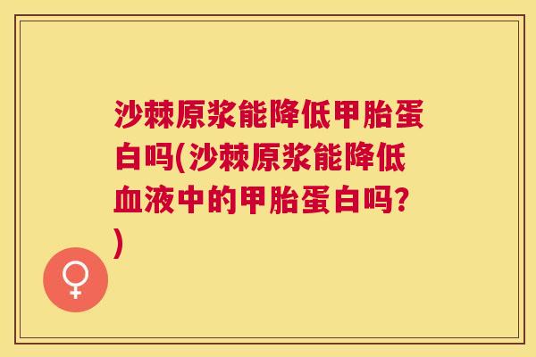 沙棘原浆能降低甲胎蛋白吗(沙棘原浆能降低液中的甲胎蛋白吗？)