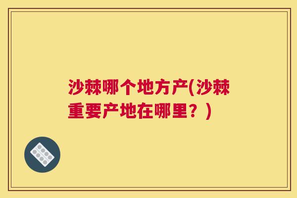 沙棘哪个地方产(沙棘重要产地在哪里？)
