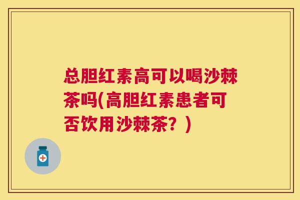 总胆红素高可以喝沙棘茶吗(高胆红素患者可否饮用沙棘茶？)