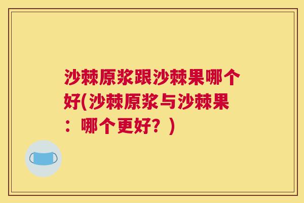 沙棘原浆跟沙棘果哪个好(沙棘原浆与沙棘果：哪个更好？)