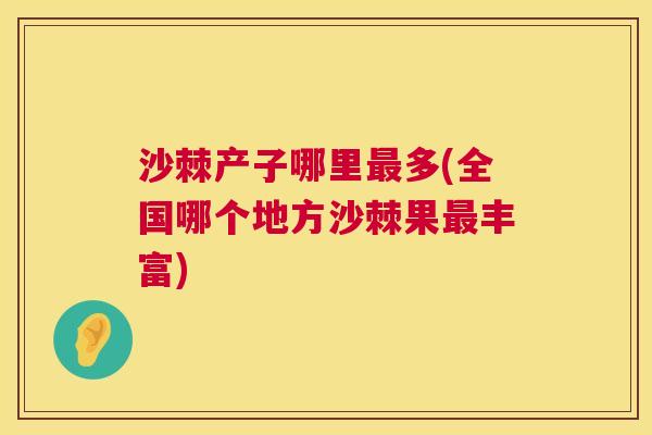 沙棘产子哪里最多(全国哪个地方沙棘果最丰富)