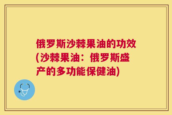 俄罗斯沙棘果油的功效(沙棘果油：俄罗斯盛产的多功能保健油)