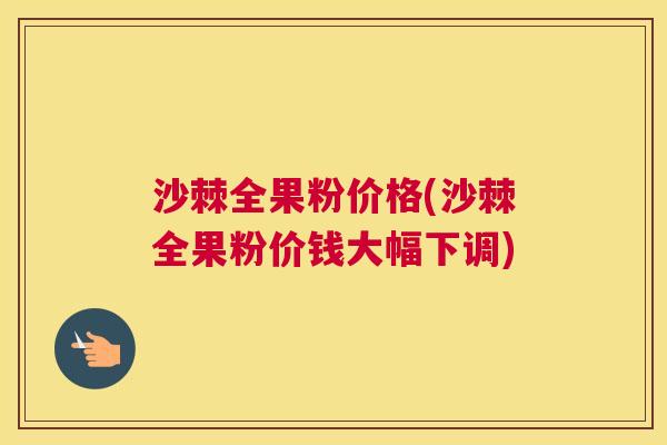 沙棘全果粉价格(沙棘全果粉价钱大幅下调)