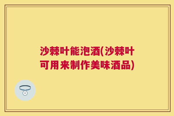 沙棘叶能泡酒(沙棘叶可用来制作美味酒品)