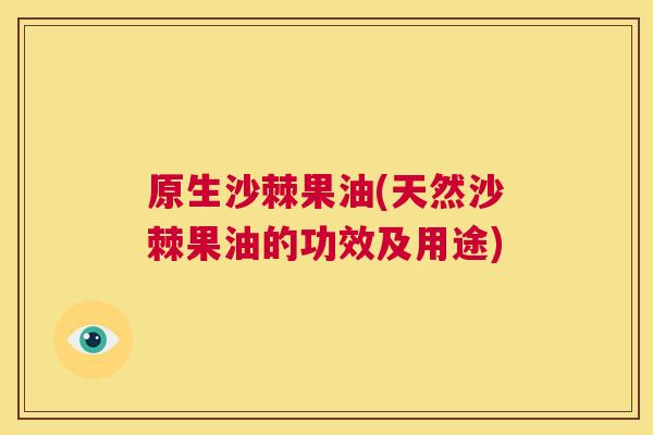 原生沙棘果油(天然沙棘果油的功效及用途)