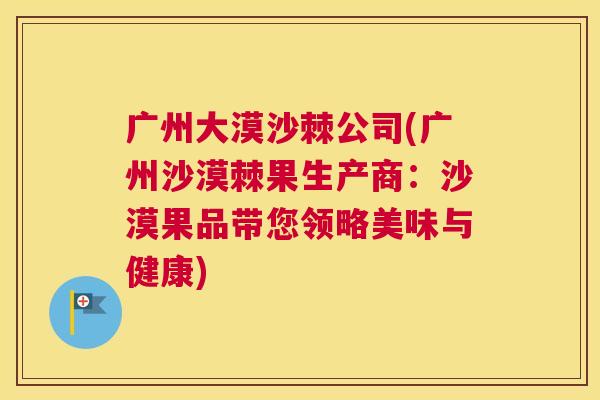 广州大漠沙棘公司(广州沙漠棘果生产商：沙漠果品带您领略美味与健康)
