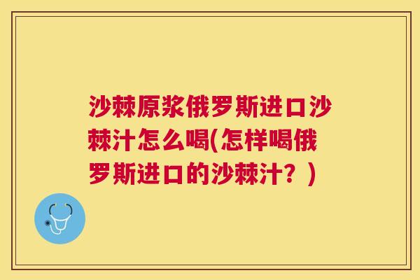 沙棘原浆俄罗斯进口沙棘汁怎么喝(怎样喝俄罗斯进口的沙棘汁？)