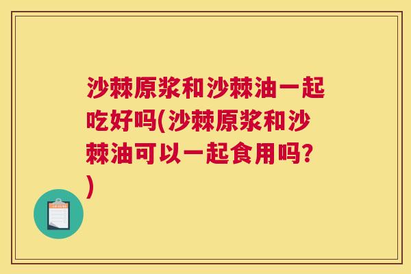 沙棘原浆和沙棘油一起吃好吗(沙棘原浆和沙棘油可以一起食用吗？)