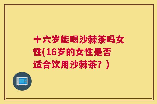 十六岁能喝沙棘茶吗女性(16岁的女性是否适合饮用沙棘茶？)