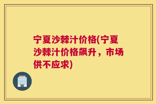 宁夏沙棘汁价格(宁夏沙棘汁价格飙升，市场供不应求)
