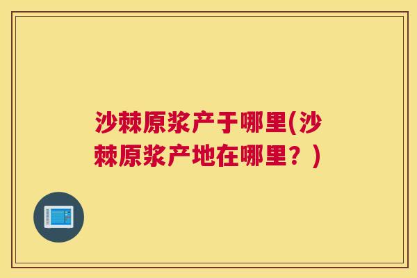 沙棘原浆产于哪里(沙棘原浆产地在哪里？)