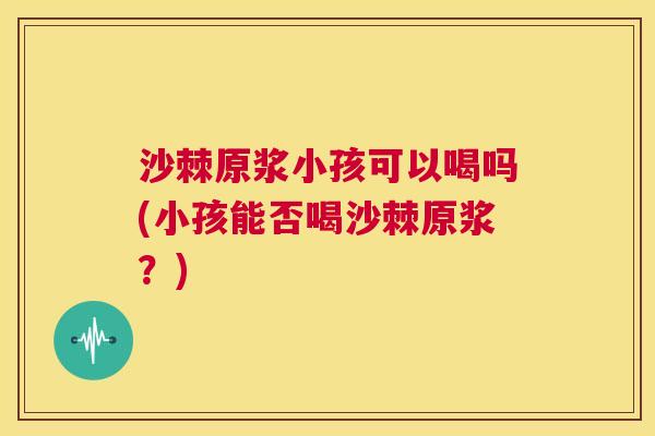 沙棘原浆小孩可以喝吗(小孩能否喝沙棘原浆?) 沙棘原浆小孩可以喝吗(小孩能否喝沙棘原浆?)