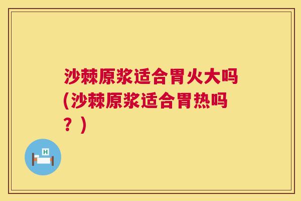 沙棘原浆适合胃火大吗(沙棘原浆适合胃热吗？)