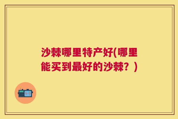 沙棘哪里特产好(哪里能买到最好的沙棘？)