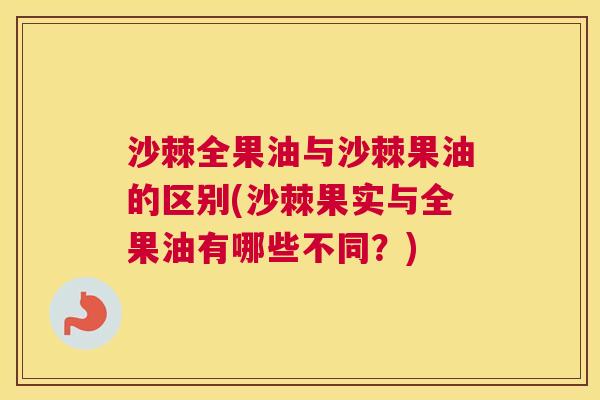 沙棘全果油与沙棘果油的区别(沙棘果实与全果油有哪些不同？)