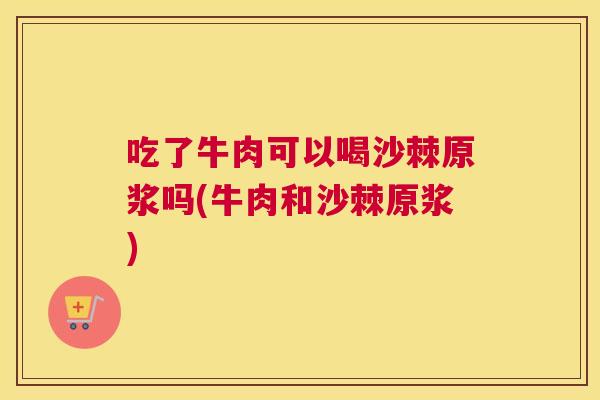 吃了牛肉可以喝沙棘原浆吗(牛肉和沙棘原浆)
