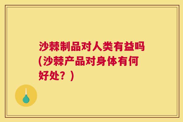 沙棘制品对人类有益吗(沙棘产品对身体有何好处？)