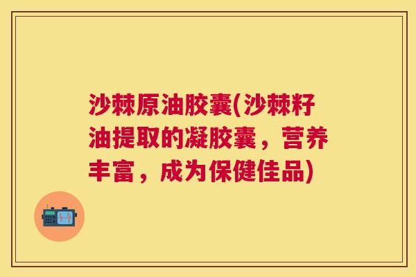 沙棘原油胶囊(沙棘籽油提取的凝胶囊，营养丰富，成为保健佳品)