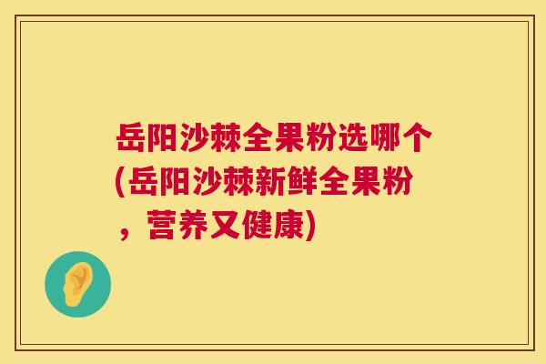 岳阳沙棘全果粉选哪个(岳阳沙棘新鲜全果粉，营养又健康)