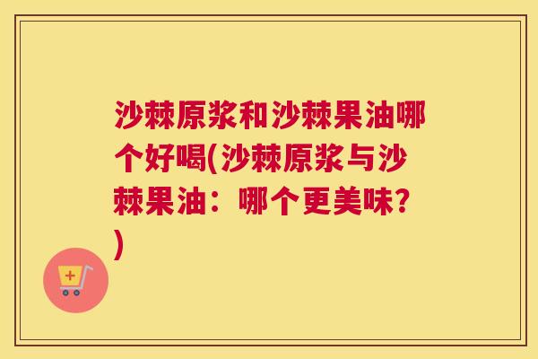沙棘原浆和沙棘果油哪个好喝(沙棘原浆与沙棘果油：哪个更美味？)