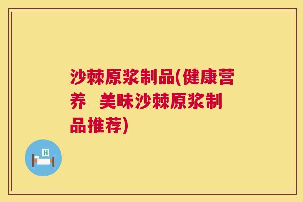 沙棘原浆制品(健康营养  美味沙棘原浆制品推荐)