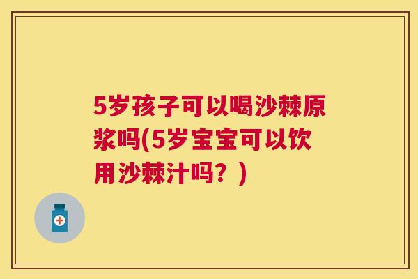 5岁孩子可以喝沙棘原浆吗(5岁宝宝可以饮用沙棘汁吗？)