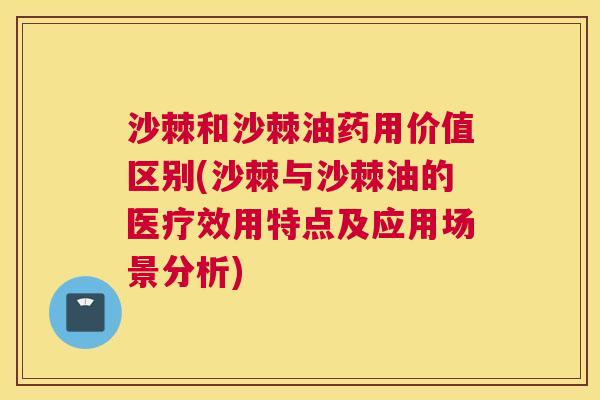 沙棘和沙棘油药用价值区别(沙棘与沙棘油的医疗效用特点及应用场景分析)