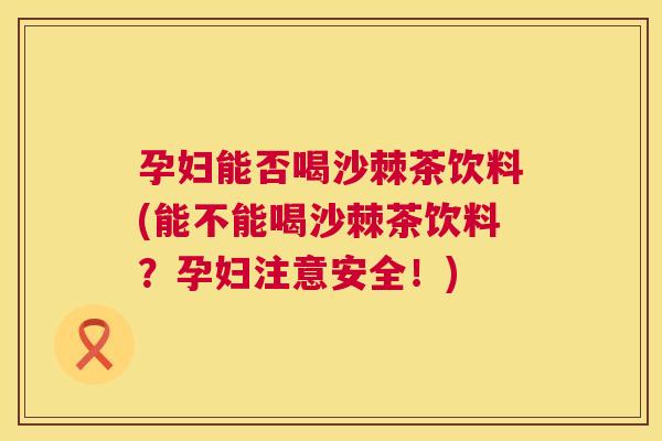 孕妇能否喝沙棘茶饮料(能不能喝沙棘茶饮料？孕妇注意安全！)