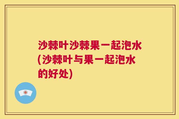 沙棘叶沙棘果一起泡水(沙棘叶与果一起泡水的好处)