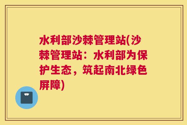 水利部沙棘管理站(沙棘管理站：水利部为保护生态，筑起南北绿色屏障)