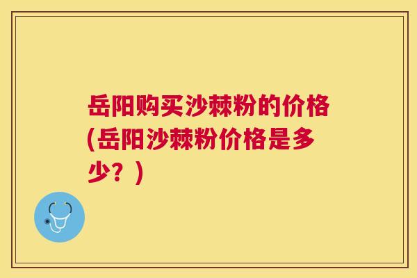 岳阳购买沙棘粉的价格(岳阳沙棘粉价格是多少？)