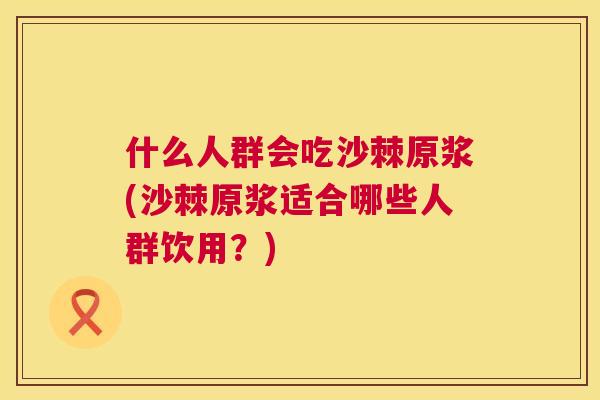什么人群会吃沙棘原浆(沙棘原浆适合哪些人群饮用？)