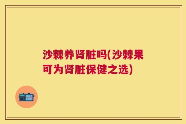 沙棘养肾脏吗(沙棘果可为肾脏保健之选)
