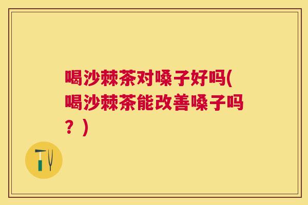 喝沙棘茶对嗓子好吗(喝沙棘茶能改善嗓子吗？)