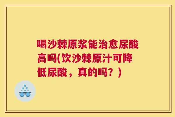 喝沙棘原浆能治愈尿酸高吗(饮沙棘原汁可降低尿酸，真的吗？)