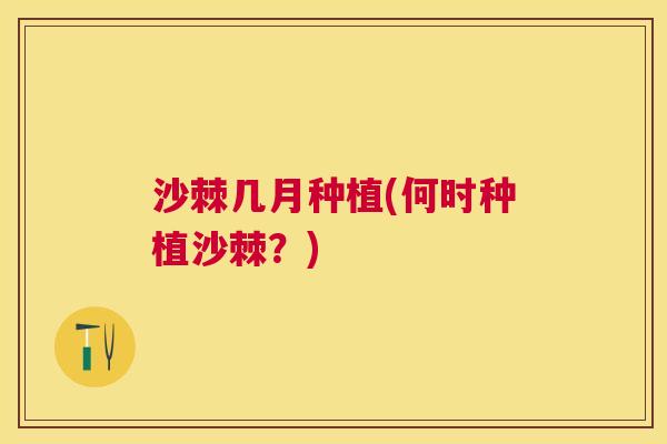 沙棘几月种植(何时种植沙棘？)
