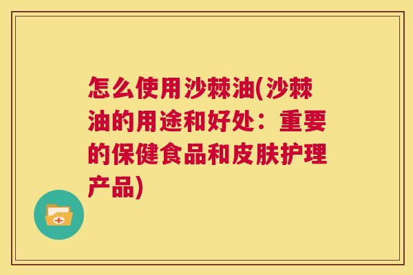 怎么使用沙棘油(沙棘油的用途和好处：重要的保健食品和皮肤护理产品)