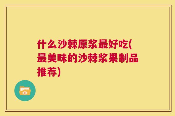 什么沙棘原浆最好吃(最美味的沙棘浆果制品推荐)