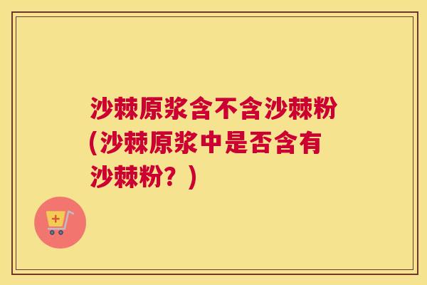 沙棘原浆含不含沙棘粉(沙棘原浆中是否含有沙棘粉？)
