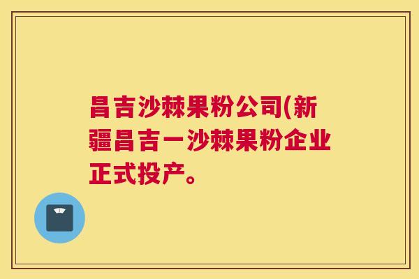 昌吉沙棘果粉公司(新疆昌吉一沙棘果粉企业正式投产。