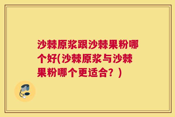 沙棘原浆跟沙棘果粉哪个好(沙棘原浆与沙棘果粉哪个更适合？)