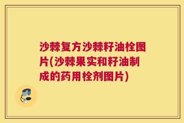 沙棘复方沙棘籽油栓图片(沙棘果实和籽油制成的药用栓剂图片)