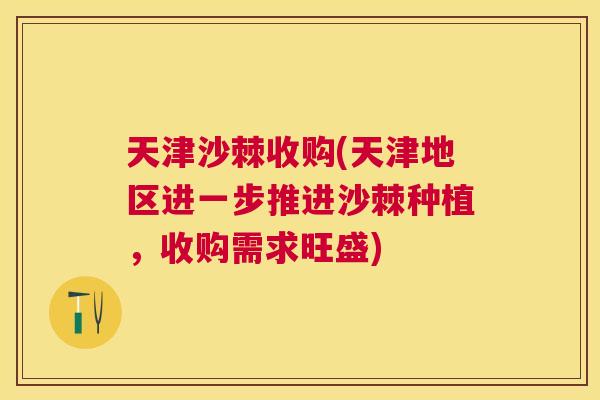 天津沙棘收购(天津地区进一步推进沙棘种植，收购需求旺盛)