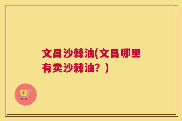 文昌沙棘油(文昌哪里有卖沙棘油？)