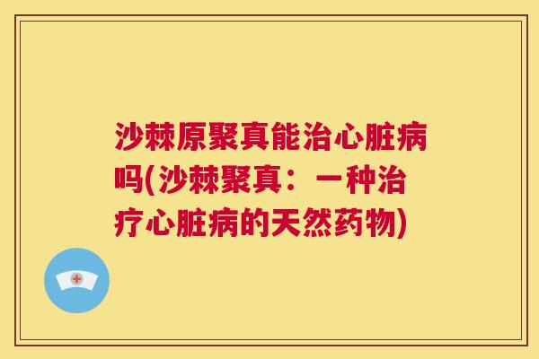 沙棘原聚真能治心脏病吗(沙棘聚真：一种治疗心脏病的天然药物)